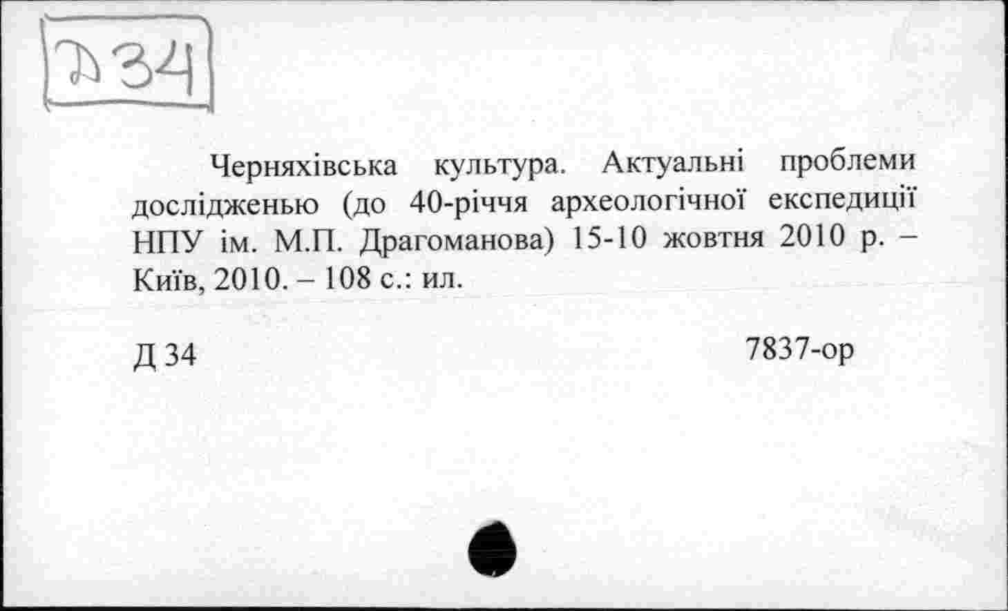 ﻿Черняхівська культура. Актуальні проблеми дослідженью (до 40-річчя археологічної експедиції НПУ ім. М.П. Драгоманова) 15-10 жовтня 2010 р. -Київ, 2010. - 108 с.: ил.
Д34
7837-ор